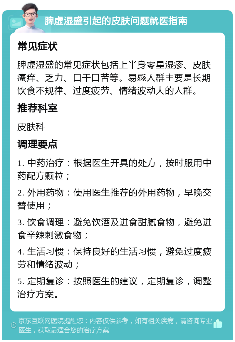 脾虚湿盛引起的皮肤问题就医指南 常见症状 脾虚湿盛的常见症状包括上半身零星湿疹、皮肤瘙痒、乏力、口干口苦等。易感人群主要是长期饮食不规律、过度疲劳、情绪波动大的人群。 推荐科室 皮肤科 调理要点 1. 中药治疗：根据医生开具的处方，按时服用中药配方颗粒； 2. 外用药物：使用医生推荐的外用药物，早晚交替使用； 3. 饮食调理：避免饮酒及进食甜腻食物，避免进食辛辣刺激食物； 4. 生活习惯：保持良好的生活习惯，避免过度疲劳和情绪波动； 5. 定期复诊：按照医生的建议，定期复诊，调整治疗方案。