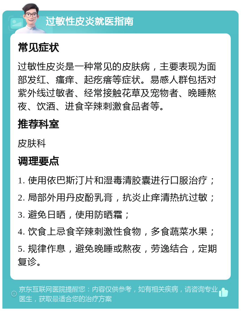 过敏性皮炎就医指南 常见症状 过敏性皮炎是一种常见的皮肤病，主要表现为面部发红、瘙痒、起疙瘩等症状。易感人群包括对紫外线过敏者、经常接触花草及宠物者、晚睡熬夜、饮酒、进食辛辣刺激食品者等。 推荐科室 皮肤科 调理要点 1. 使用依巴斯汀片和湿毒清胶囊进行口服治疗； 2. 局部外用丹皮酚乳膏，抗炎止痒清热抗过敏； 3. 避免日晒，使用防晒霜； 4. 饮食上忌食辛辣刺激性食物，多食蔬菜水果； 5. 规律作息，避免晚睡或熬夜，劳逸结合，定期复诊。