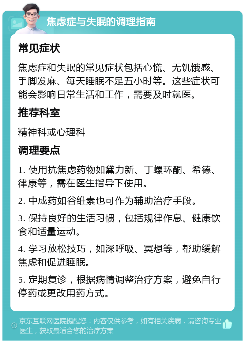 焦虑症与失眠的调理指南 常见症状 焦虑症和失眠的常见症状包括心慌、无饥饿感、手脚发麻、每天睡眠不足五小时等。这些症状可能会影响日常生活和工作，需要及时就医。 推荐科室 精神科或心理科 调理要点 1. 使用抗焦虑药物如黛力新、丁螺环酮、希德、律康等，需在医生指导下使用。 2. 中成药如谷维素也可作为辅助治疗手段。 3. 保持良好的生活习惯，包括规律作息、健康饮食和适量运动。 4. 学习放松技巧，如深呼吸、冥想等，帮助缓解焦虑和促进睡眠。 5. 定期复诊，根据病情调整治疗方案，避免自行停药或更改用药方式。