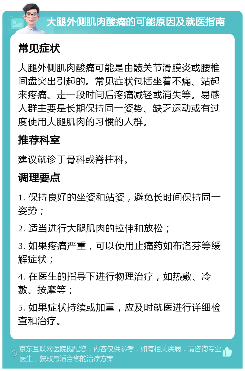 大腿外侧肌肉酸痛的可能原因及就医指南 常见症状 大腿外侧肌肉酸痛可能是由髋关节滑膜炎或腰椎间盘突出引起的。常见症状包括坐着不痛、站起来疼痛、走一段时间后疼痛减轻或消失等。易感人群主要是长期保持同一姿势、缺乏运动或有过度使用大腿肌肉的习惯的人群。 推荐科室 建议就诊于骨科或脊柱科。 调理要点 1. 保持良好的坐姿和站姿，避免长时间保持同一姿势； 2. 适当进行大腿肌肉的拉伸和放松； 3. 如果疼痛严重，可以使用止痛药如布洛芬等缓解症状； 4. 在医生的指导下进行物理治疗，如热敷、冷敷、按摩等； 5. 如果症状持续或加重，应及时就医进行详细检查和治疗。