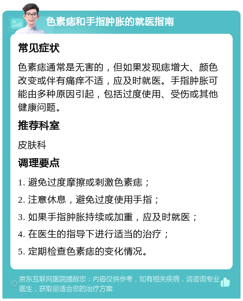 色素痣和手指肿胀的就医指南 常见症状 色素痣通常是无害的，但如果发现痣增大、颜色改变或伴有痛痒不适，应及时就医。手指肿胀可能由多种原因引起，包括过度使用、受伤或其他健康问题。 推荐科室 皮肤科 调理要点 1. 避免过度摩擦或刺激色素痣； 2. 注意休息，避免过度使用手指； 3. 如果手指肿胀持续或加重，应及时就医； 4. 在医生的指导下进行适当的治疗； 5. 定期检查色素痣的变化情况。