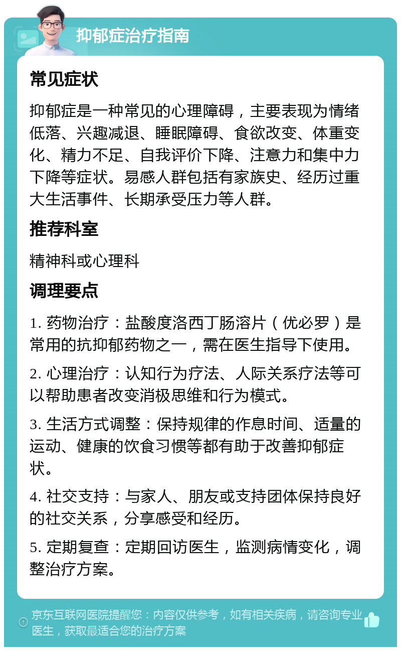 抑郁症治疗指南 常见症状 抑郁症是一种常见的心理障碍，主要表现为情绪低落、兴趣减退、睡眠障碍、食欲改变、体重变化、精力不足、自我评价下降、注意力和集中力下降等症状。易感人群包括有家族史、经历过重大生活事件、长期承受压力等人群。 推荐科室 精神科或心理科 调理要点 1. 药物治疗：盐酸度洛西丁肠溶片（优必罗）是常用的抗抑郁药物之一，需在医生指导下使用。 2. 心理治疗：认知行为疗法、人际关系疗法等可以帮助患者改变消极思维和行为模式。 3. 生活方式调整：保持规律的作息时间、适量的运动、健康的饮食习惯等都有助于改善抑郁症状。 4. 社交支持：与家人、朋友或支持团体保持良好的社交关系，分享感受和经历。 5. 定期复查：定期回访医生，监测病情变化，调整治疗方案。