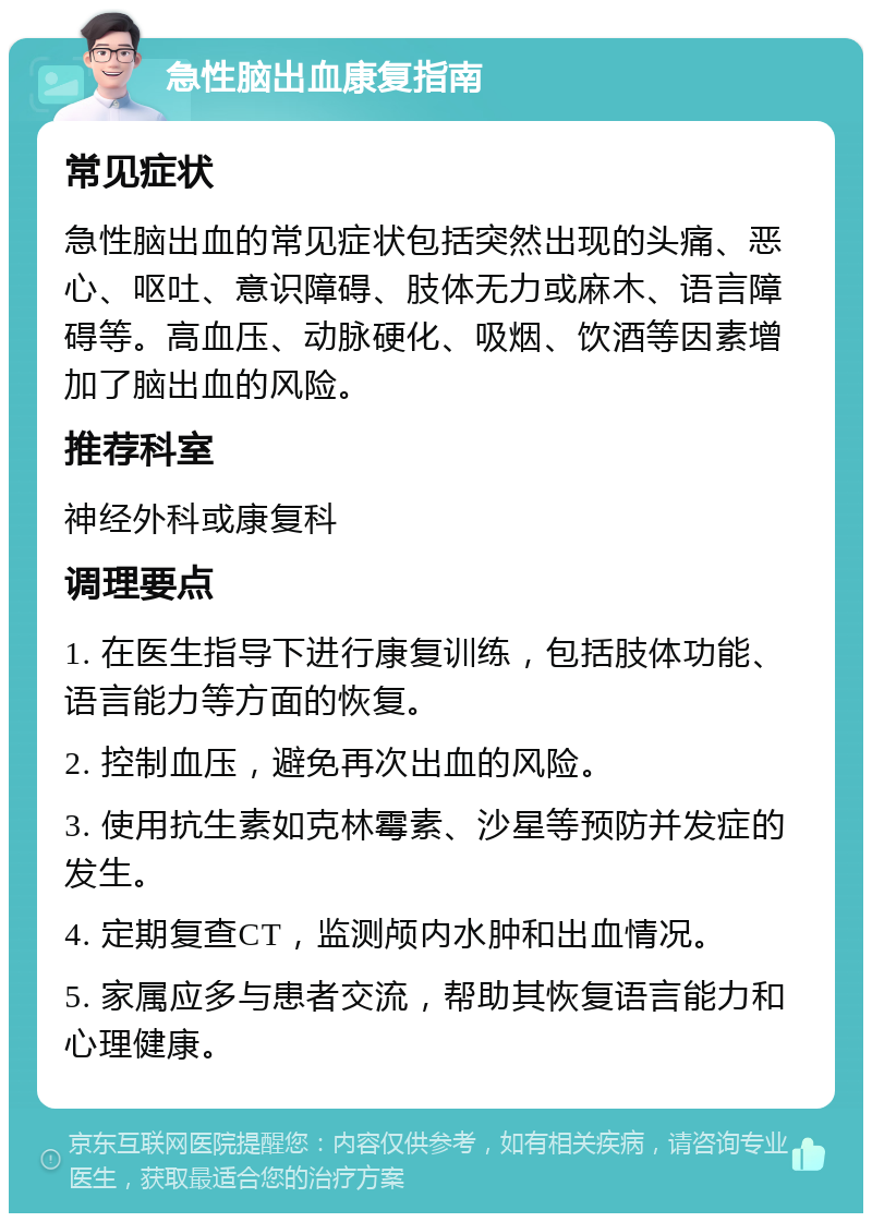 急性脑出血康复指南 常见症状 急性脑出血的常见症状包括突然出现的头痛、恶心、呕吐、意识障碍、肢体无力或麻木、语言障碍等。高血压、动脉硬化、吸烟、饮酒等因素增加了脑出血的风险。 推荐科室 神经外科或康复科 调理要点 1. 在医生指导下进行康复训练，包括肢体功能、语言能力等方面的恢复。 2. 控制血压，避免再次出血的风险。 3. 使用抗生素如克林霉素、沙星等预防并发症的发生。 4. 定期复查CT，监测颅内水肿和出血情况。 5. 家属应多与患者交流，帮助其恢复语言能力和心理健康。