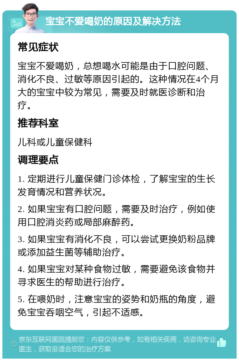 宝宝不爱喝奶的原因及解决方法 常见症状 宝宝不爱喝奶，总想喝水可能是由于口腔问题、消化不良、过敏等原因引起的。这种情况在4个月大的宝宝中较为常见，需要及时就医诊断和治疗。 推荐科室 儿科或儿童保健科 调理要点 1. 定期进行儿童保健门诊体检，了解宝宝的生长发育情况和营养状况。 2. 如果宝宝有口腔问题，需要及时治疗，例如使用口腔消炎药或局部麻醉药。 3. 如果宝宝有消化不良，可以尝试更换奶粉品牌或添加益生菌等辅助治疗。 4. 如果宝宝对某种食物过敏，需要避免该食物并寻求医生的帮助进行治疗。 5. 在喂奶时，注意宝宝的姿势和奶瓶的角度，避免宝宝吞咽空气，引起不适感。