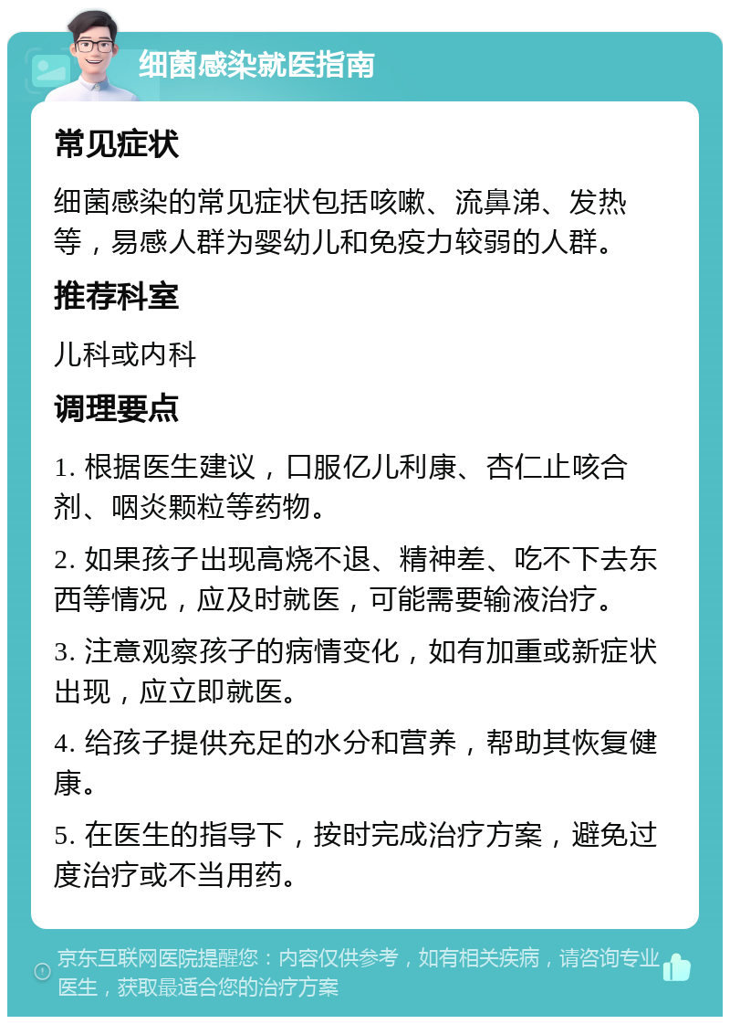 细菌感染就医指南 常见症状 细菌感染的常见症状包括咳嗽、流鼻涕、发热等，易感人群为婴幼儿和免疫力较弱的人群。 推荐科室 儿科或内科 调理要点 1. 根据医生建议，口服亿儿利康、杏仁止咳合剂、咽炎颗粒等药物。 2. 如果孩子出现高烧不退、精神差、吃不下去东西等情况，应及时就医，可能需要输液治疗。 3. 注意观察孩子的病情变化，如有加重或新症状出现，应立即就医。 4. 给孩子提供充足的水分和营养，帮助其恢复健康。 5. 在医生的指导下，按时完成治疗方案，避免过度治疗或不当用药。