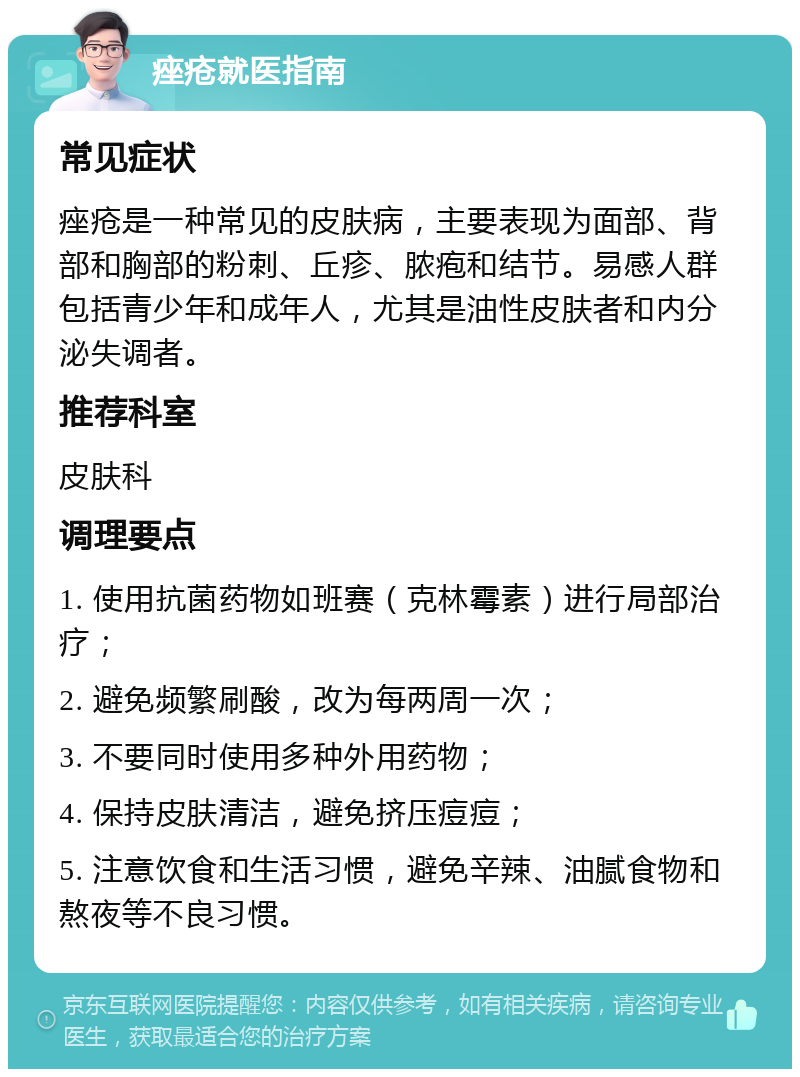 痤疮就医指南 常见症状 痤疮是一种常见的皮肤病，主要表现为面部、背部和胸部的粉刺、丘疹、脓疱和结节。易感人群包括青少年和成年人，尤其是油性皮肤者和内分泌失调者。 推荐科室 皮肤科 调理要点 1. 使用抗菌药物如班赛（克林霉素）进行局部治疗； 2. 避免频繁刷酸，改为每两周一次； 3. 不要同时使用多种外用药物； 4. 保持皮肤清洁，避免挤压痘痘； 5. 注意饮食和生活习惯，避免辛辣、油腻食物和熬夜等不良习惯。