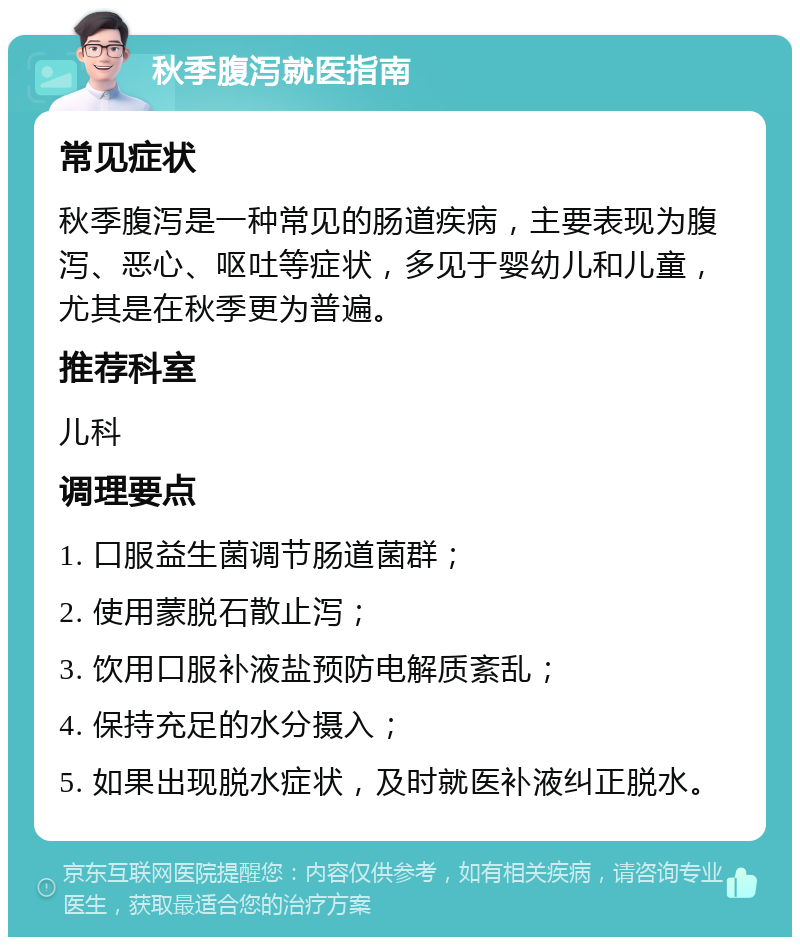 秋季腹泻就医指南 常见症状 秋季腹泻是一种常见的肠道疾病，主要表现为腹泻、恶心、呕吐等症状，多见于婴幼儿和儿童，尤其是在秋季更为普遍。 推荐科室 儿科 调理要点 1. 口服益生菌调节肠道菌群； 2. 使用蒙脱石散止泻； 3. 饮用口服补液盐预防电解质紊乱； 4. 保持充足的水分摄入； 5. 如果出现脱水症状，及时就医补液纠正脱水。