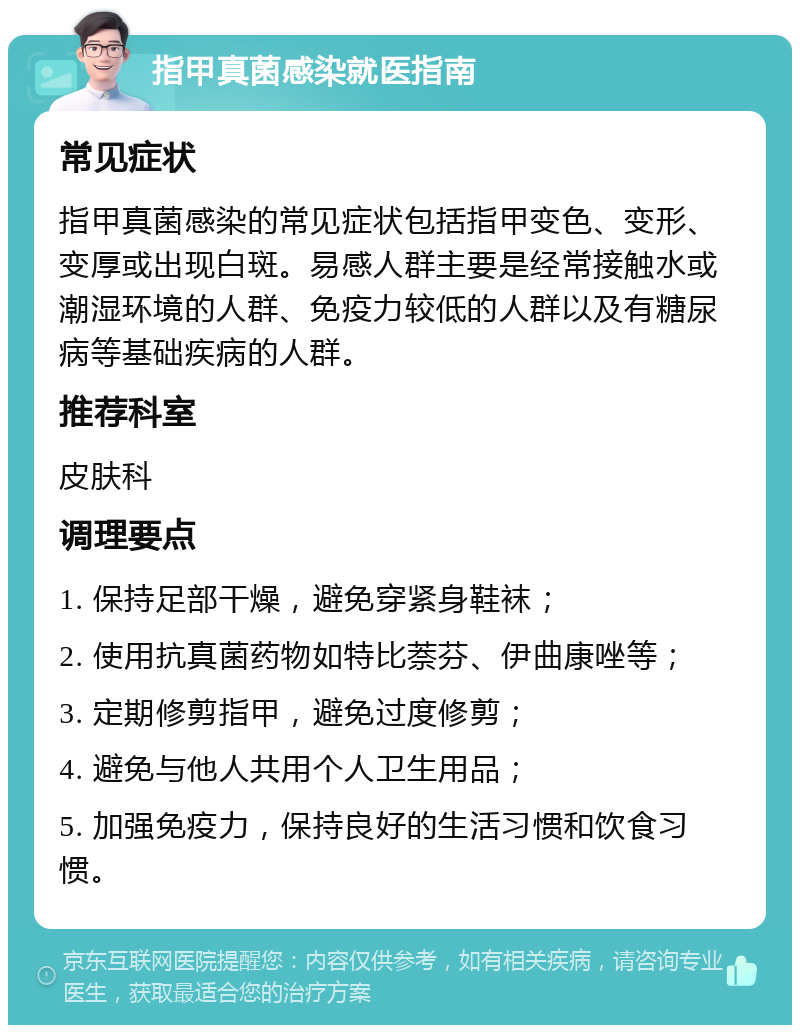 指甲真菌感染就医指南 常见症状 指甲真菌感染的常见症状包括指甲变色、变形、变厚或出现白斑。易感人群主要是经常接触水或潮湿环境的人群、免疫力较低的人群以及有糖尿病等基础疾病的人群。 推荐科室 皮肤科 调理要点 1. 保持足部干燥，避免穿紧身鞋袜； 2. 使用抗真菌药物如特比萘芬、伊曲康唑等； 3. 定期修剪指甲，避免过度修剪； 4. 避免与他人共用个人卫生用品； 5. 加强免疫力，保持良好的生活习惯和饮食习惯。