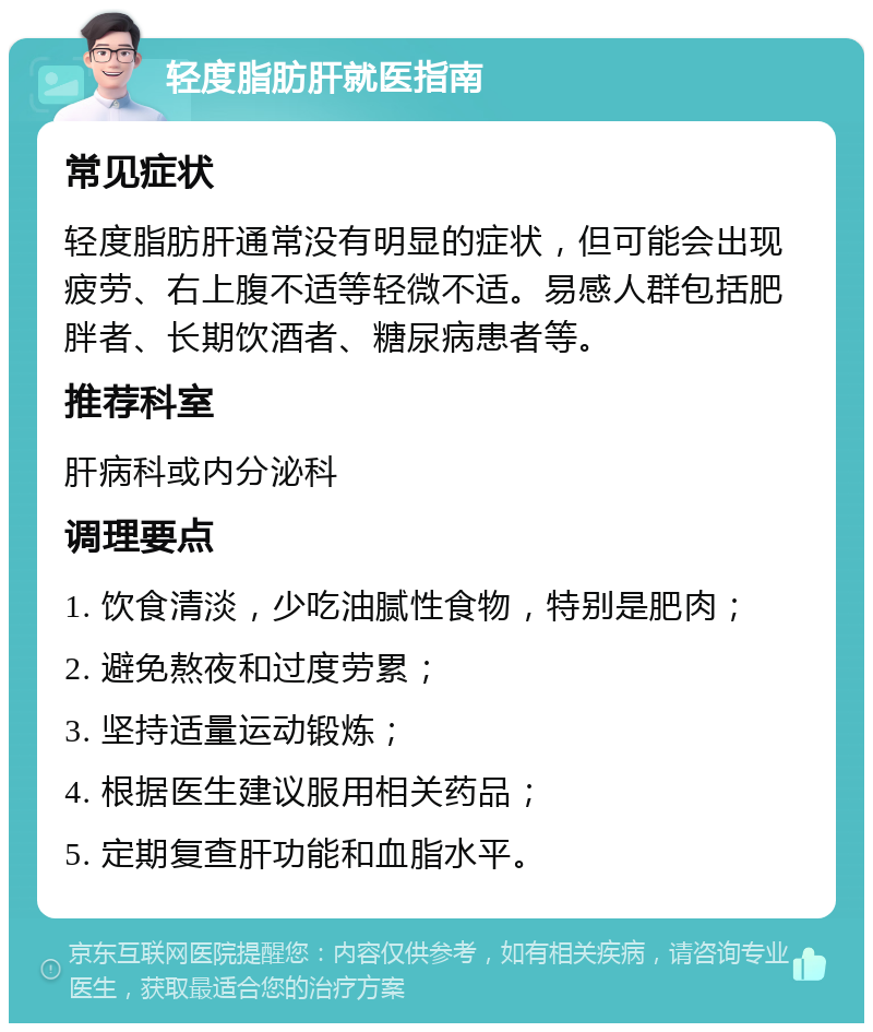 轻度脂肪肝就医指南 常见症状 轻度脂肪肝通常没有明显的症状，但可能会出现疲劳、右上腹不适等轻微不适。易感人群包括肥胖者、长期饮酒者、糖尿病患者等。 推荐科室 肝病科或内分泌科 调理要点 1. 饮食清淡，少吃油腻性食物，特别是肥肉； 2. 避免熬夜和过度劳累； 3. 坚持适量运动锻炼； 4. 根据医生建议服用相关药品； 5. 定期复查肝功能和血脂水平。