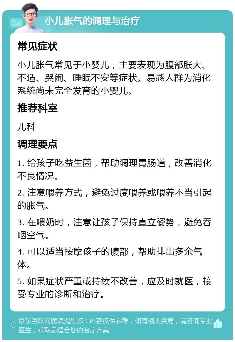 小儿胀气的调理与治疗 常见症状 小儿胀气常见于小婴儿，主要表现为腹部胀大、不适、哭闹、睡眠不安等症状。易感人群为消化系统尚未完全发育的小婴儿。 推荐科室 儿科 调理要点 1. 给孩子吃益生菌，帮助调理胃肠道，改善消化不良情况。 2. 注意喂养方式，避免过度喂养或喂养不当引起的胀气。 3. 在喂奶时，注意让孩子保持直立姿势，避免吞咽空气。 4. 可以适当按摩孩子的腹部，帮助排出多余气体。 5. 如果症状严重或持续不改善，应及时就医，接受专业的诊断和治疗。