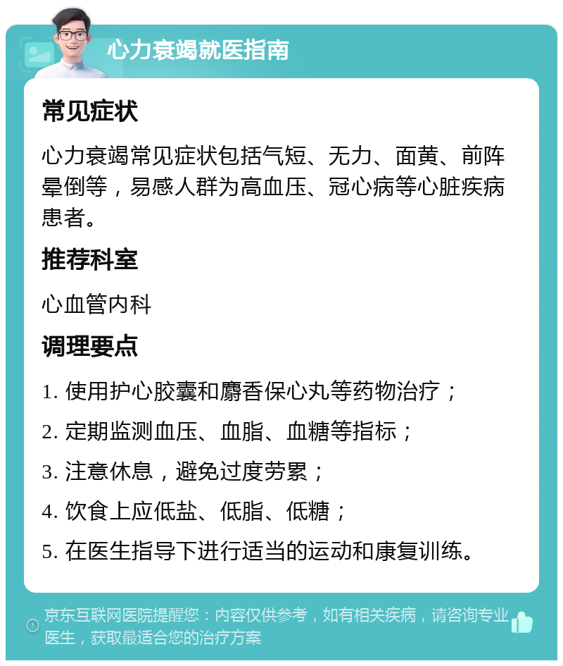 心力衰竭就医指南 常见症状 心力衰竭常见症状包括气短、无力、面黄、前阵晕倒等，易感人群为高血压、冠心病等心脏疾病患者。 推荐科室 心血管内科 调理要点 1. 使用护心胶囊和麝香保心丸等药物治疗； 2. 定期监测血压、血脂、血糖等指标； 3. 注意休息，避免过度劳累； 4. 饮食上应低盐、低脂、低糖； 5. 在医生指导下进行适当的运动和康复训练。