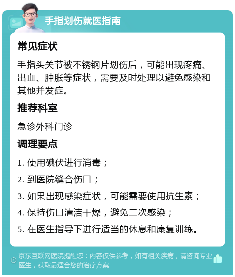 手指划伤就医指南 常见症状 手指头关节被不锈钢片划伤后，可能出现疼痛、出血、肿胀等症状，需要及时处理以避免感染和其他并发症。 推荐科室 急诊外科门诊 调理要点 1. 使用碘伏进行消毒； 2. 到医院缝合伤口； 3. 如果出现感染症状，可能需要使用抗生素； 4. 保持伤口清洁干燥，避免二次感染； 5. 在医生指导下进行适当的休息和康复训练。