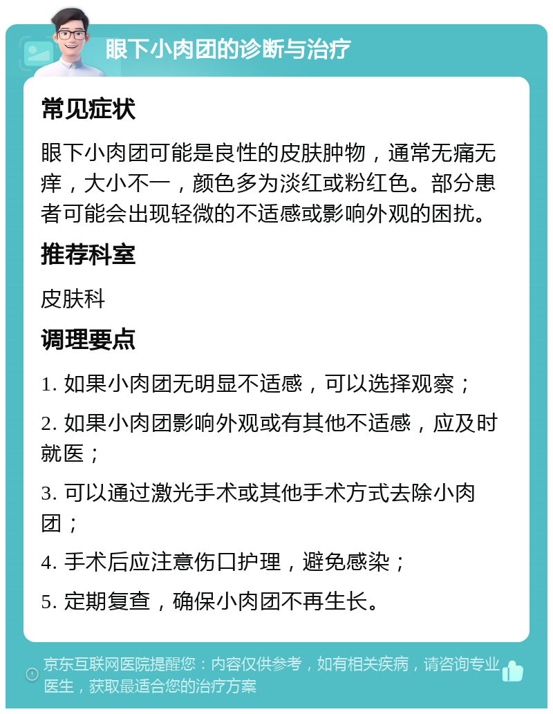 眼下小肉团的诊断与治疗 常见症状 眼下小肉团可能是良性的皮肤肿物，通常无痛无痒，大小不一，颜色多为淡红或粉红色。部分患者可能会出现轻微的不适感或影响外观的困扰。 推荐科室 皮肤科 调理要点 1. 如果小肉团无明显不适感，可以选择观察； 2. 如果小肉团影响外观或有其他不适感，应及时就医； 3. 可以通过激光手术或其他手术方式去除小肉团； 4. 手术后应注意伤口护理，避免感染； 5. 定期复查，确保小肉团不再生长。