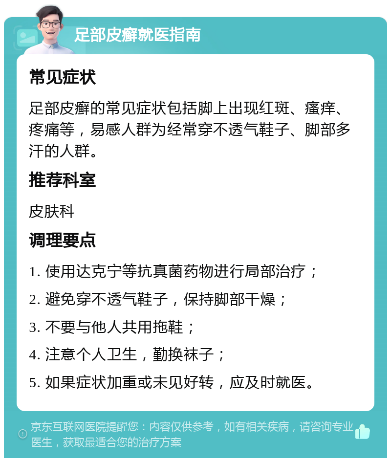 足部皮癣就医指南 常见症状 足部皮癣的常见症状包括脚上出现红斑、瘙痒、疼痛等，易感人群为经常穿不透气鞋子、脚部多汗的人群。 推荐科室 皮肤科 调理要点 1. 使用达克宁等抗真菌药物进行局部治疗； 2. 避免穿不透气鞋子，保持脚部干燥； 3. 不要与他人共用拖鞋； 4. 注意个人卫生，勤换袜子； 5. 如果症状加重或未见好转，应及时就医。