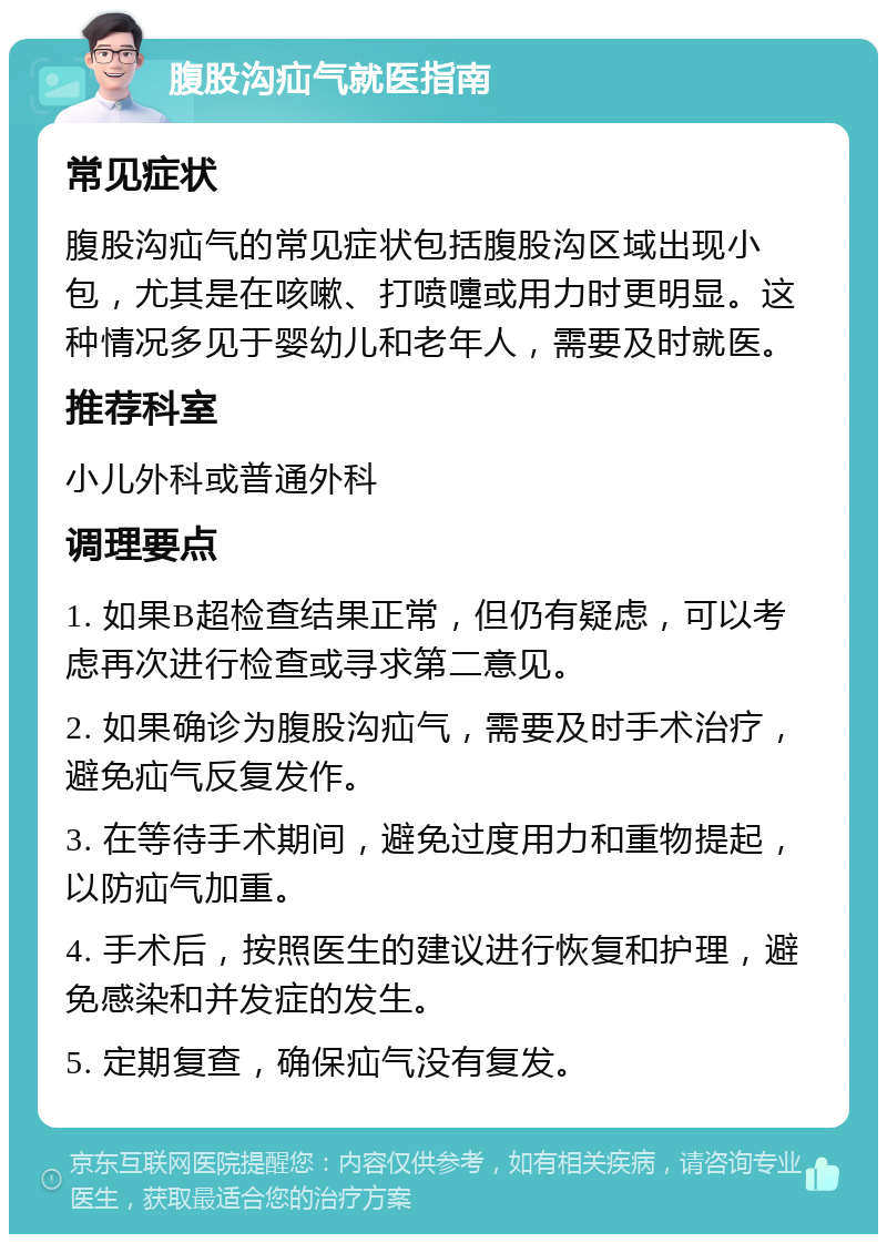 腹股沟疝气就医指南 常见症状 腹股沟疝气的常见症状包括腹股沟区域出现小包，尤其是在咳嗽、打喷嚏或用力时更明显。这种情况多见于婴幼儿和老年人，需要及时就医。 推荐科室 小儿外科或普通外科 调理要点 1. 如果B超检查结果正常，但仍有疑虑，可以考虑再次进行检查或寻求第二意见。 2. 如果确诊为腹股沟疝气，需要及时手术治疗，避免疝气反复发作。 3. 在等待手术期间，避免过度用力和重物提起，以防疝气加重。 4. 手术后，按照医生的建议进行恢复和护理，避免感染和并发症的发生。 5. 定期复查，确保疝气没有复发。