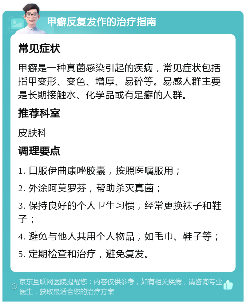 甲癣反复发作的治疗指南 常见症状 甲癣是一种真菌感染引起的疾病，常见症状包括指甲变形、变色、增厚、易碎等。易感人群主要是长期接触水、化学品或有足癣的人群。 推荐科室 皮肤科 调理要点 1. 口服伊曲康唑胶囊，按照医嘱服用； 2. 外涂阿莫罗芬，帮助杀灭真菌； 3. 保持良好的个人卫生习惯，经常更换袜子和鞋子； 4. 避免与他人共用个人物品，如毛巾、鞋子等； 5. 定期检查和治疗，避免复发。