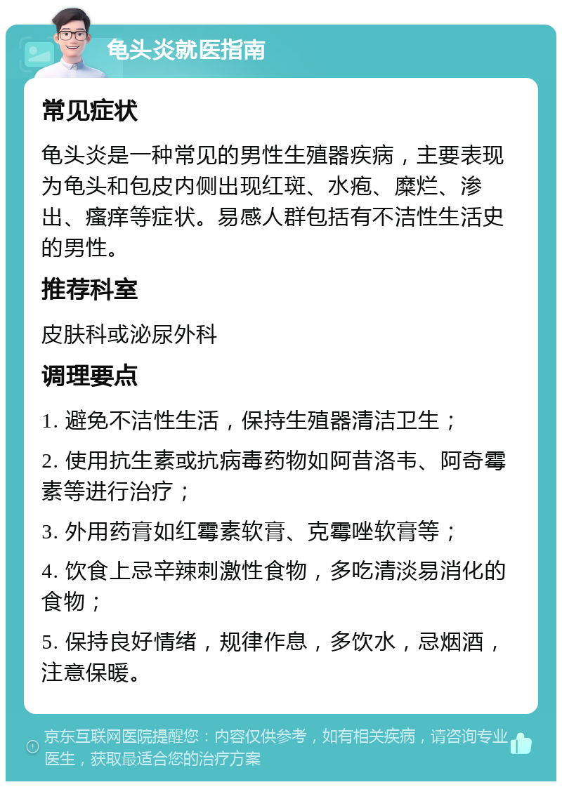 龟头炎就医指南 常见症状 龟头炎是一种常见的男性生殖器疾病，主要表现为龟头和包皮内侧出现红斑、水疱、糜烂、渗出、瘙痒等症状。易感人群包括有不洁性生活史的男性。 推荐科室 皮肤科或泌尿外科 调理要点 1. 避免不洁性生活，保持生殖器清洁卫生； 2. 使用抗生素或抗病毒药物如阿昔洛韦、阿奇霉素等进行治疗； 3. 外用药膏如红霉素软膏、克霉唑软膏等； 4. 饮食上忌辛辣刺激性食物，多吃清淡易消化的食物； 5. 保持良好情绪，规律作息，多饮水，忌烟酒，注意保暖。