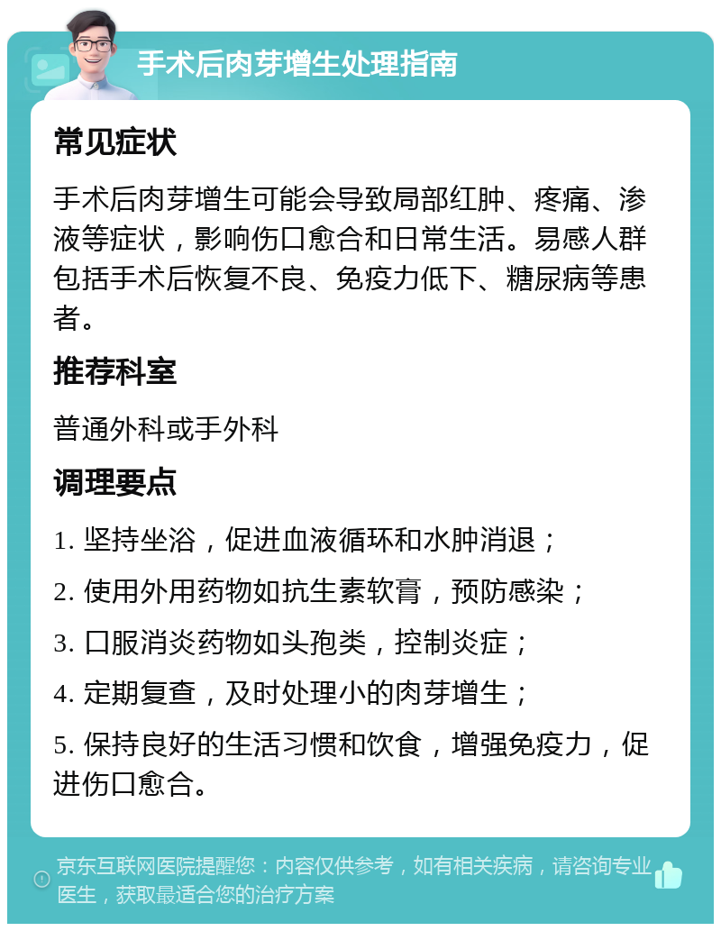 手术后肉芽增生处理指南 常见症状 手术后肉芽增生可能会导致局部红肿、疼痛、渗液等症状，影响伤口愈合和日常生活。易感人群包括手术后恢复不良、免疫力低下、糖尿病等患者。 推荐科室 普通外科或手外科 调理要点 1. 坚持坐浴，促进血液循环和水肿消退； 2. 使用外用药物如抗生素软膏，预防感染； 3. 口服消炎药物如头孢类，控制炎症； 4. 定期复查，及时处理小的肉芽增生； 5. 保持良好的生活习惯和饮食，增强免疫力，促进伤口愈合。