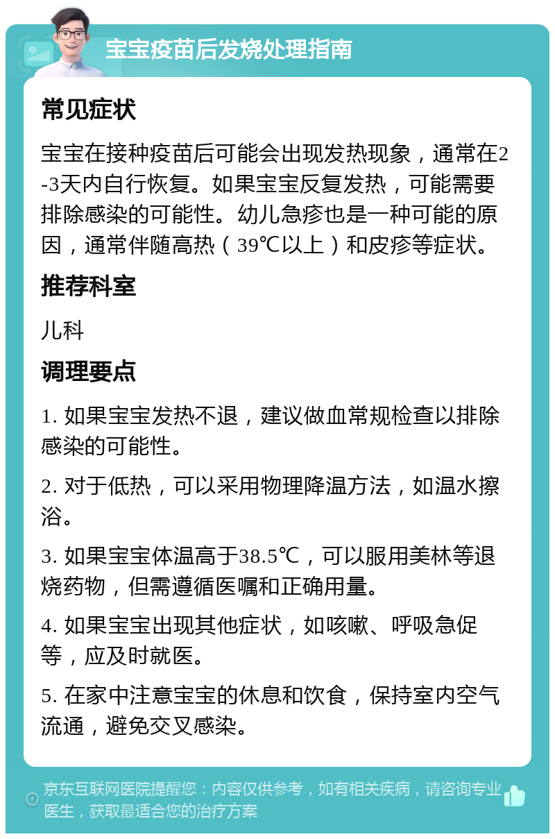 宝宝疫苗后发烧处理指南 常见症状 宝宝在接种疫苗后可能会出现发热现象，通常在2-3天内自行恢复。如果宝宝反复发热，可能需要排除感染的可能性。幼儿急疹也是一种可能的原因，通常伴随高热（39℃以上）和皮疹等症状。 推荐科室 儿科 调理要点 1. 如果宝宝发热不退，建议做血常规检查以排除感染的可能性。 2. 对于低热，可以采用物理降温方法，如温水擦浴。 3. 如果宝宝体温高于38.5℃，可以服用美林等退烧药物，但需遵循医嘱和正确用量。 4. 如果宝宝出现其他症状，如咳嗽、呼吸急促等，应及时就医。 5. 在家中注意宝宝的休息和饮食，保持室内空气流通，避免交叉感染。