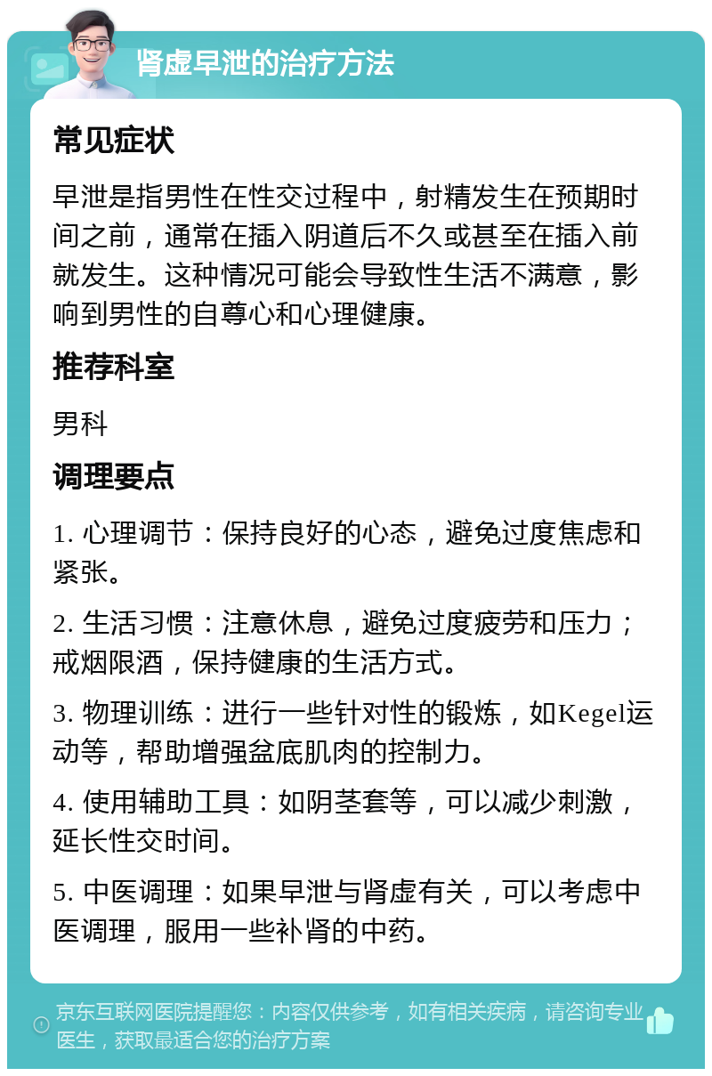 肾虚早泄的治疗方法 常见症状 早泄是指男性在性交过程中，射精发生在预期时间之前，通常在插入阴道后不久或甚至在插入前就发生。这种情况可能会导致性生活不满意，影响到男性的自尊心和心理健康。 推荐科室 男科 调理要点 1. 心理调节：保持良好的心态，避免过度焦虑和紧张。 2. 生活习惯：注意休息，避免过度疲劳和压力；戒烟限酒，保持健康的生活方式。 3. 物理训练：进行一些针对性的锻炼，如Kegel运动等，帮助增强盆底肌肉的控制力。 4. 使用辅助工具：如阴茎套等，可以减少刺激，延长性交时间。 5. 中医调理：如果早泄与肾虚有关，可以考虑中医调理，服用一些补肾的中药。