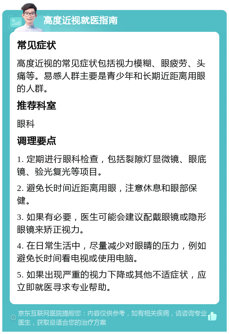 高度近视就医指南 常见症状 高度近视的常见症状包括视力模糊、眼疲劳、头痛等。易感人群主要是青少年和长期近距离用眼的人群。 推荐科室 眼科 调理要点 1. 定期进行眼科检查，包括裂隙灯显微镜、眼底镜、验光复光等项目。 2. 避免长时间近距离用眼，注意休息和眼部保健。 3. 如果有必要，医生可能会建议配戴眼镜或隐形眼镜来矫正视力。 4. 在日常生活中，尽量减少对眼睛的压力，例如避免长时间看电视或使用电脑。 5. 如果出现严重的视力下降或其他不适症状，应立即就医寻求专业帮助。