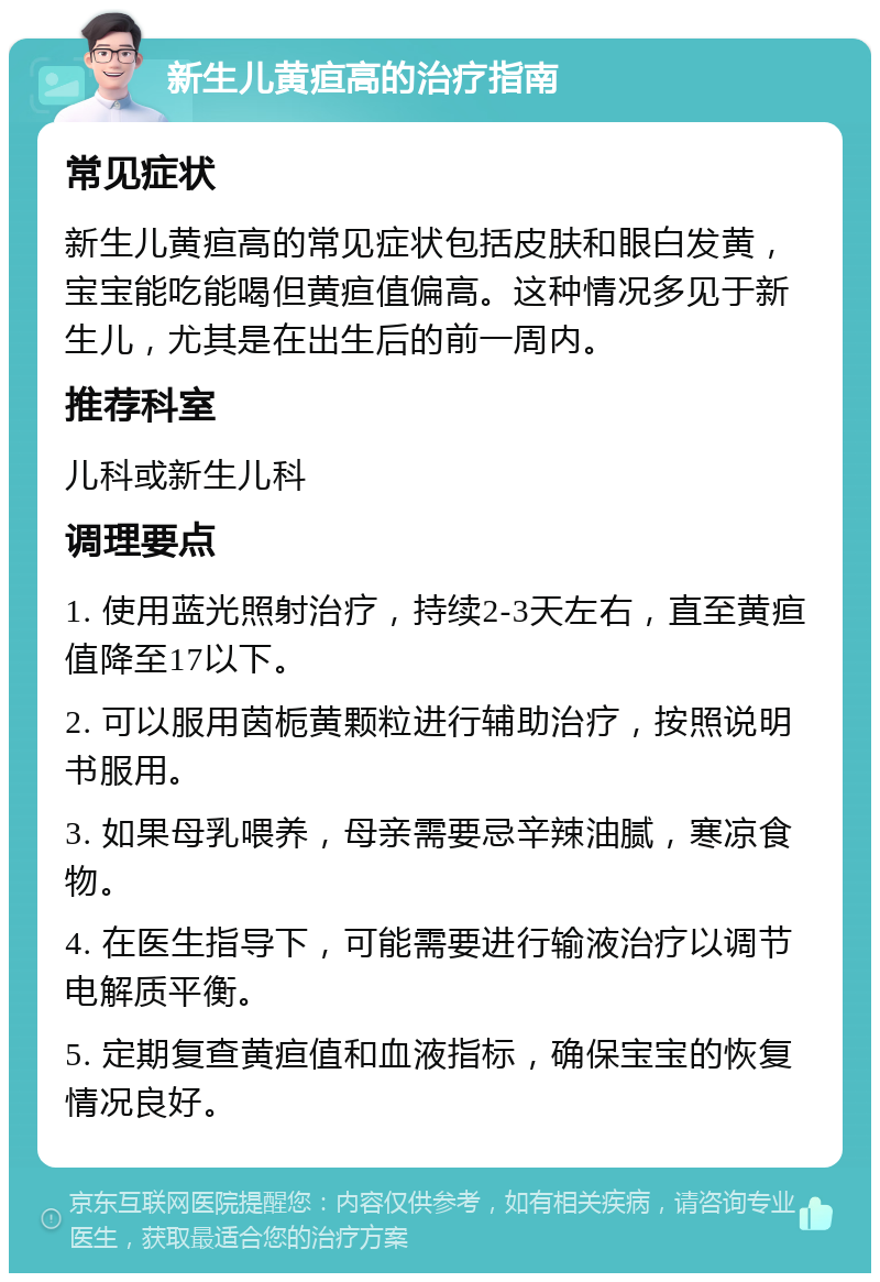 新生儿黄疸高的治疗指南 常见症状 新生儿黄疸高的常见症状包括皮肤和眼白发黄，宝宝能吃能喝但黄疸值偏高。这种情况多见于新生儿，尤其是在出生后的前一周内。 推荐科室 儿科或新生儿科 调理要点 1. 使用蓝光照射治疗，持续2-3天左右，直至黄疸值降至17以下。 2. 可以服用茵栀黄颗粒进行辅助治疗，按照说明书服用。 3. 如果母乳喂养，母亲需要忌辛辣油腻，寒凉食物。 4. 在医生指导下，可能需要进行输液治疗以调节电解质平衡。 5. 定期复查黄疸值和血液指标，确保宝宝的恢复情况良好。