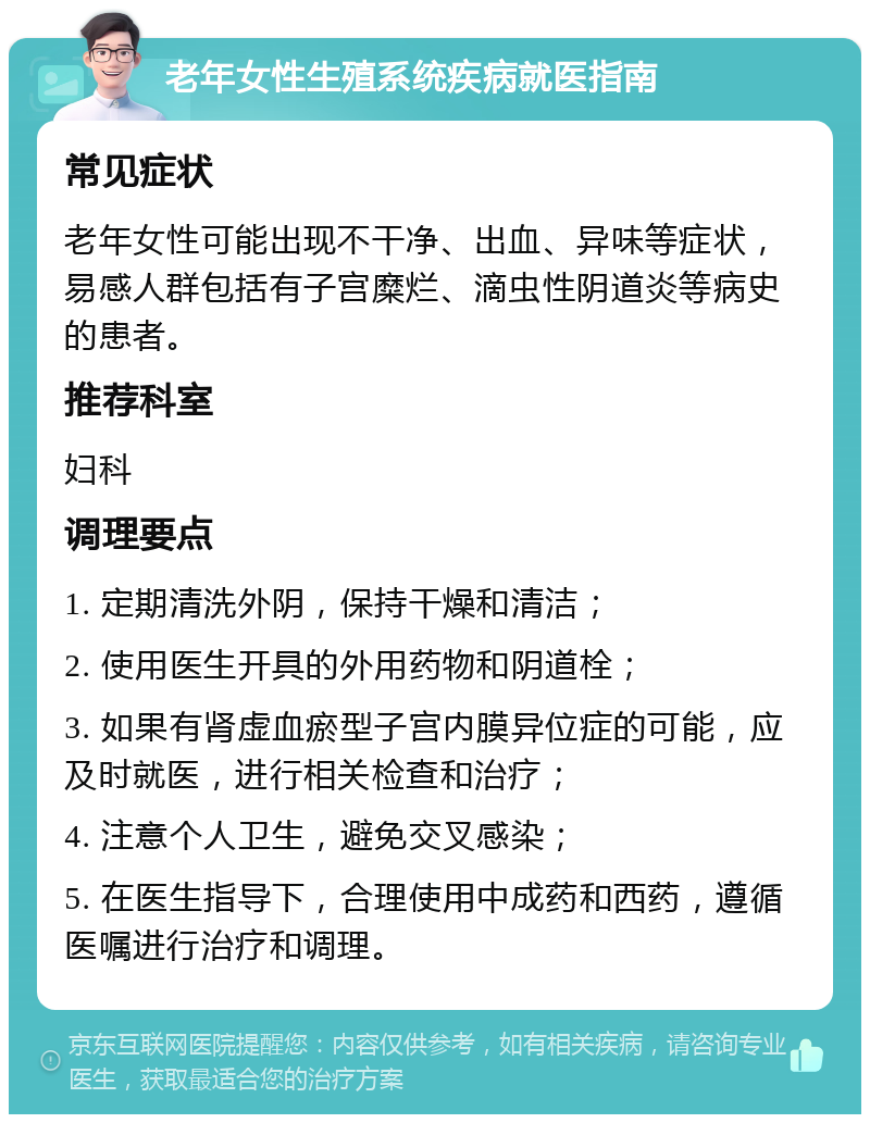 老年女性生殖系统疾病就医指南 常见症状 老年女性可能出现不干净、出血、异味等症状，易感人群包括有子宫糜烂、滴虫性阴道炎等病史的患者。 推荐科室 妇科 调理要点 1. 定期清洗外阴，保持干燥和清洁； 2. 使用医生开具的外用药物和阴道栓； 3. 如果有肾虚血瘀型子宫内膜异位症的可能，应及时就医，进行相关检查和治疗； 4. 注意个人卫生，避免交叉感染； 5. 在医生指导下，合理使用中成药和西药，遵循医嘱进行治疗和调理。