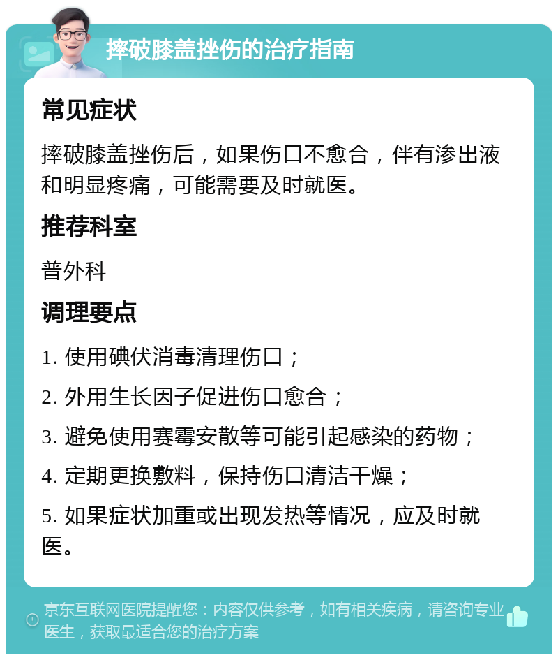 摔破膝盖挫伤的治疗指南 常见症状 摔破膝盖挫伤后，如果伤口不愈合，伴有渗出液和明显疼痛，可能需要及时就医。 推荐科室 普外科 调理要点 1. 使用碘伏消毒清理伤口； 2. 外用生长因子促进伤口愈合； 3. 避免使用赛霉安散等可能引起感染的药物； 4. 定期更换敷料，保持伤口清洁干燥； 5. 如果症状加重或出现发热等情况，应及时就医。