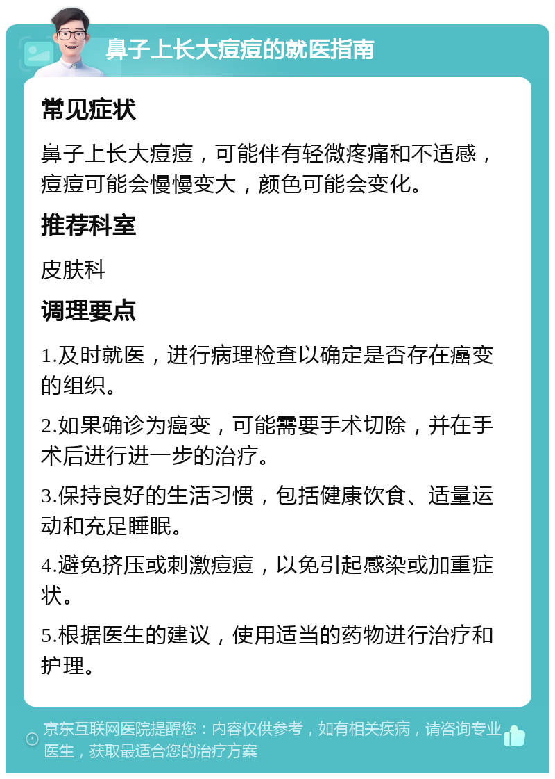 鼻子上长大痘痘的就医指南 常见症状 鼻子上长大痘痘，可能伴有轻微疼痛和不适感，痘痘可能会慢慢变大，颜色可能会变化。 推荐科室 皮肤科 调理要点 1.及时就医，进行病理检查以确定是否存在癌变的组织。 2.如果确诊为癌变，可能需要手术切除，并在手术后进行进一步的治疗。 3.保持良好的生活习惯，包括健康饮食、适量运动和充足睡眠。 4.避免挤压或刺激痘痘，以免引起感染或加重症状。 5.根据医生的建议，使用适当的药物进行治疗和护理。