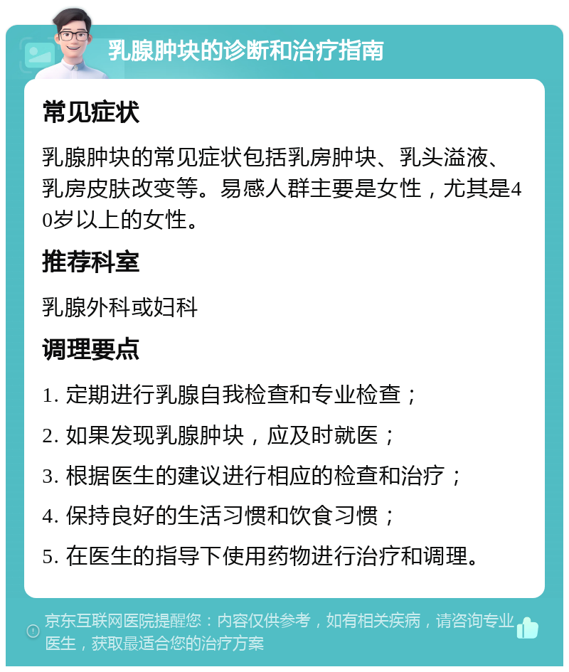 乳腺肿块的诊断和治疗指南 常见症状 乳腺肿块的常见症状包括乳房肿块、乳头溢液、乳房皮肤改变等。易感人群主要是女性，尤其是40岁以上的女性。 推荐科室 乳腺外科或妇科 调理要点 1. 定期进行乳腺自我检查和专业检查； 2. 如果发现乳腺肿块，应及时就医； 3. 根据医生的建议进行相应的检查和治疗； 4. 保持良好的生活习惯和饮食习惯； 5. 在医生的指导下使用药物进行治疗和调理。