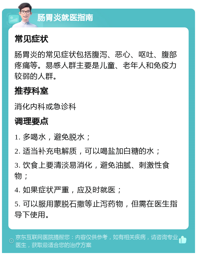 肠胃炎就医指南 常见症状 肠胃炎的常见症状包括腹泻、恶心、呕吐、腹部疼痛等。易感人群主要是儿童、老年人和免疫力较弱的人群。 推荐科室 消化内科或急诊科 调理要点 1. 多喝水，避免脱水； 2. 适当补充电解质，可以喝盐加白糖的水； 3. 饮食上要清淡易消化，避免油腻、刺激性食物； 4. 如果症状严重，应及时就医； 5. 可以服用蒙脱石撒等止泻药物，但需在医生指导下使用。