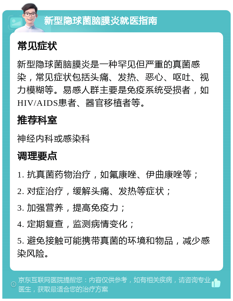 新型隐球菌脑膜炎就医指南 常见症状 新型隐球菌脑膜炎是一种罕见但严重的真菌感染，常见症状包括头痛、发热、恶心、呕吐、视力模糊等。易感人群主要是免疫系统受损者，如HIV/AIDS患者、器官移植者等。 推荐科室 神经内科或感染科 调理要点 1. 抗真菌药物治疗，如氟康唑、伊曲康唑等； 2. 对症治疗，缓解头痛、发热等症状； 3. 加强营养，提高免疫力； 4. 定期复查，监测病情变化； 5. 避免接触可能携带真菌的环境和物品，减少感染风险。