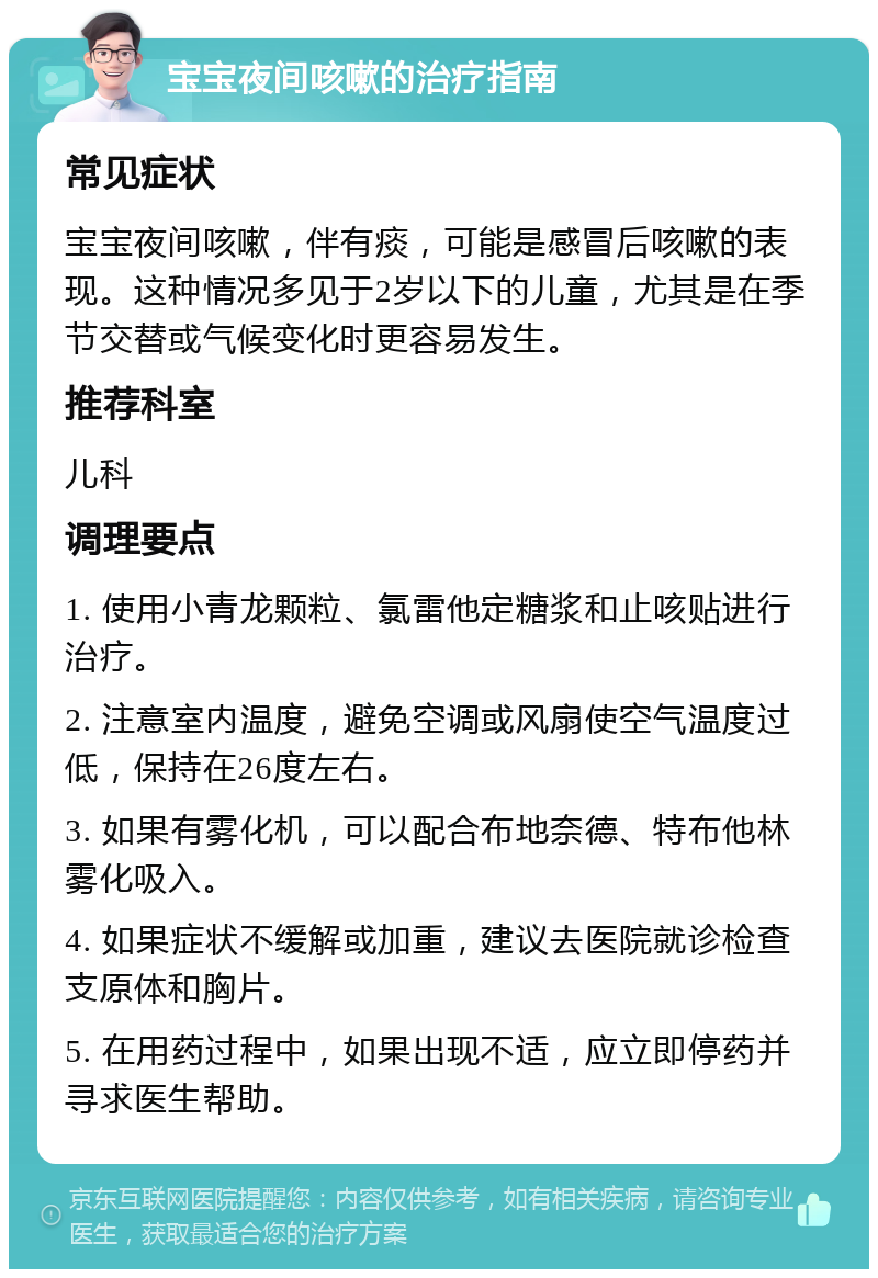 宝宝夜间咳嗽的治疗指南 常见症状 宝宝夜间咳嗽，伴有痰，可能是感冒后咳嗽的表现。这种情况多见于2岁以下的儿童，尤其是在季节交替或气候变化时更容易发生。 推荐科室 儿科 调理要点 1. 使用小青龙颗粒、氯雷他定糖浆和止咳贴进行治疗。 2. 注意室内温度，避免空调或风扇使空气温度过低，保持在26度左右。 3. 如果有雾化机，可以配合布地奈德、特布他林雾化吸入。 4. 如果症状不缓解或加重，建议去医院就诊检查支原体和胸片。 5. 在用药过程中，如果出现不适，应立即停药并寻求医生帮助。