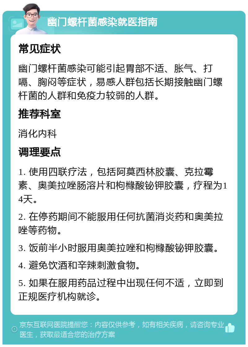 幽门螺杆菌感染就医指南 常见症状 幽门螺杆菌感染可能引起胃部不适、胀气、打嗝、胸闷等症状，易感人群包括长期接触幽门螺杆菌的人群和免疫力较弱的人群。 推荐科室 消化内科 调理要点 1. 使用四联疗法，包括阿莫西林胶囊、克拉霉素、奥美拉唑肠溶片和枸橼酸铋钾胶囊，疗程为14天。 2. 在停药期间不能服用任何抗菌消炎药和奥美拉唑等药物。 3. 饭前半小时服用奥美拉唑和枸橼酸铋钾胶囊。 4. 避免饮酒和辛辣刺激食物。 5. 如果在服用药品过程中出现任何不适，立即到正规医疗机构就诊。