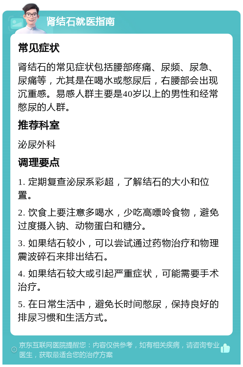 肾结石就医指南 常见症状 肾结石的常见症状包括腰部疼痛、尿频、尿急、尿痛等，尤其是在喝水或憋尿后，右腰部会出现沉重感。易感人群主要是40岁以上的男性和经常憋尿的人群。 推荐科室 泌尿外科 调理要点 1. 定期复查泌尿系彩超，了解结石的大小和位置。 2. 饮食上要注意多喝水，少吃高嘌呤食物，避免过度摄入钠、动物蛋白和糖分。 3. 如果结石较小，可以尝试通过药物治疗和物理震波碎石来排出结石。 4. 如果结石较大或引起严重症状，可能需要手术治疗。 5. 在日常生活中，避免长时间憋尿，保持良好的排尿习惯和生活方式。