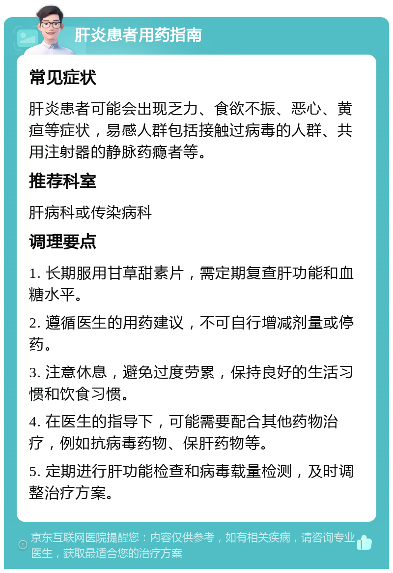 肝炎患者用药指南 常见症状 肝炎患者可能会出现乏力、食欲不振、恶心、黄疸等症状，易感人群包括接触过病毒的人群、共用注射器的静脉药瘾者等。 推荐科室 肝病科或传染病科 调理要点 1. 长期服用甘草甜素片，需定期复查肝功能和血糖水平。 2. 遵循医生的用药建议，不可自行增减剂量或停药。 3. 注意休息，避免过度劳累，保持良好的生活习惯和饮食习惯。 4. 在医生的指导下，可能需要配合其他药物治疗，例如抗病毒药物、保肝药物等。 5. 定期进行肝功能检查和病毒载量检测，及时调整治疗方案。