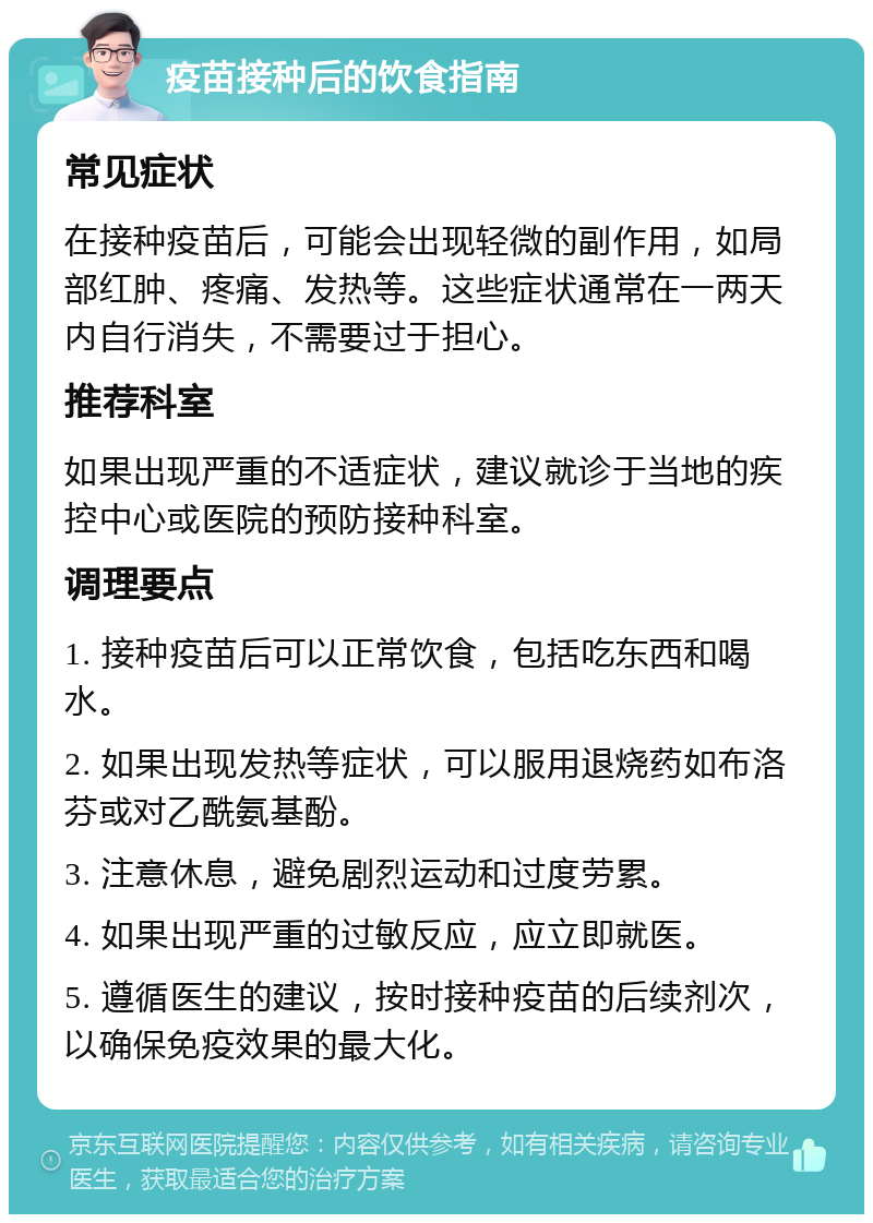 疫苗接种后的饮食指南 常见症状 在接种疫苗后，可能会出现轻微的副作用，如局部红肿、疼痛、发热等。这些症状通常在一两天内自行消失，不需要过于担心。 推荐科室 如果出现严重的不适症状，建议就诊于当地的疾控中心或医院的预防接种科室。 调理要点 1. 接种疫苗后可以正常饮食，包括吃东西和喝水。 2. 如果出现发热等症状，可以服用退烧药如布洛芬或对乙酰氨基酚。 3. 注意休息，避免剧烈运动和过度劳累。 4. 如果出现严重的过敏反应，应立即就医。 5. 遵循医生的建议，按时接种疫苗的后续剂次，以确保免疫效果的最大化。