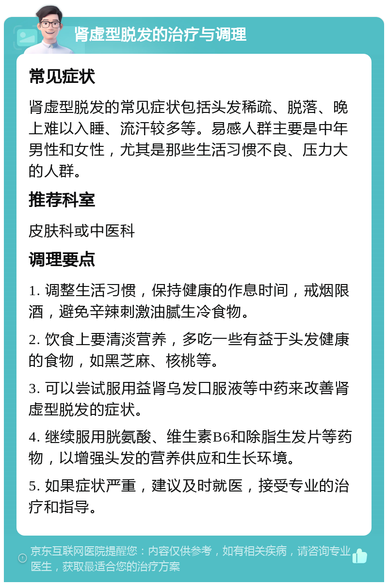 肾虚型脱发的治疗与调理 常见症状 肾虚型脱发的常见症状包括头发稀疏、脱落、晚上难以入睡、流汗较多等。易感人群主要是中年男性和女性，尤其是那些生活习惯不良、压力大的人群。 推荐科室 皮肤科或中医科 调理要点 1. 调整生活习惯，保持健康的作息时间，戒烟限酒，避免辛辣刺激油腻生冷食物。 2. 饮食上要清淡营养，多吃一些有益于头发健康的食物，如黑芝麻、核桃等。 3. 可以尝试服用益肾乌发口服液等中药来改善肾虚型脱发的症状。 4. 继续服用胱氨酸、维生素B6和除脂生发片等药物，以增强头发的营养供应和生长环境。 5. 如果症状严重，建议及时就医，接受专业的治疗和指导。