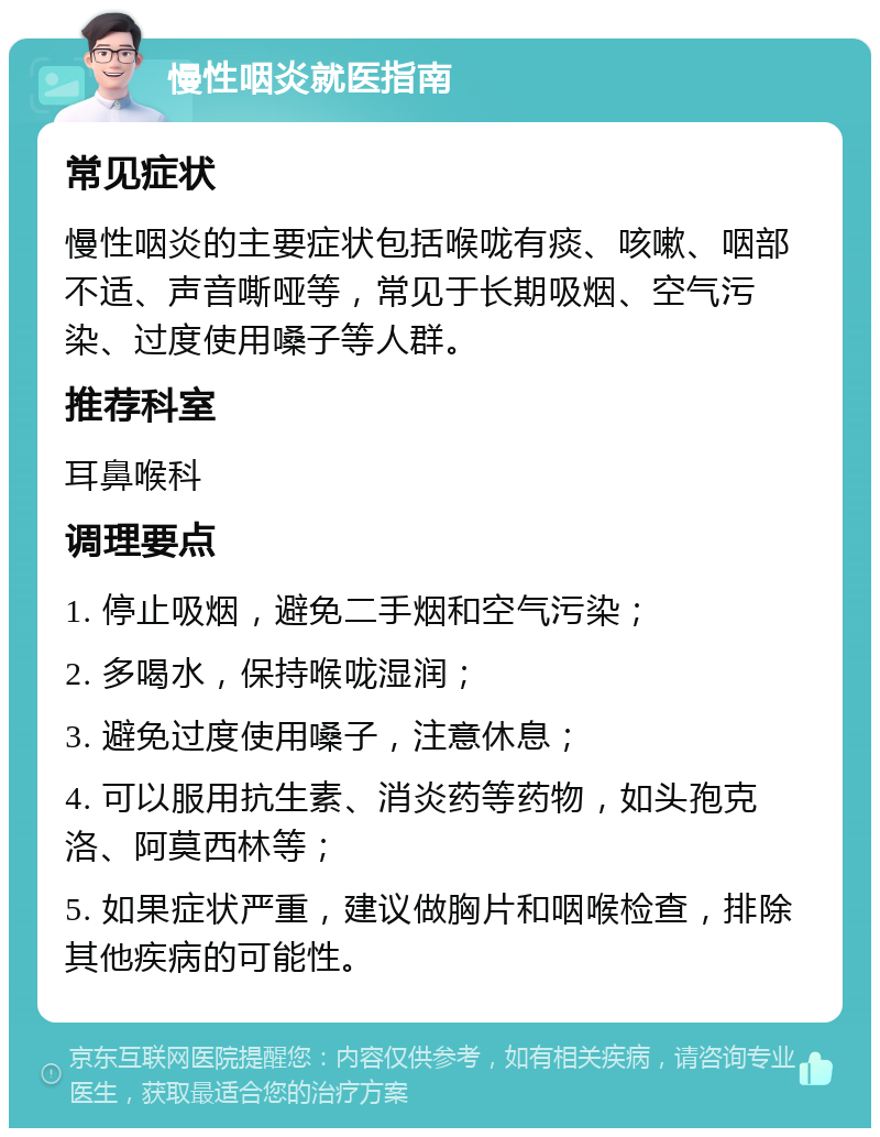 慢性咽炎就医指南 常见症状 慢性咽炎的主要症状包括喉咙有痰、咳嗽、咽部不适、声音嘶哑等，常见于长期吸烟、空气污染、过度使用嗓子等人群。 推荐科室 耳鼻喉科 调理要点 1. 停止吸烟，避免二手烟和空气污染； 2. 多喝水，保持喉咙湿润； 3. 避免过度使用嗓子，注意休息； 4. 可以服用抗生素、消炎药等药物，如头孢克洛、阿莫西林等； 5. 如果症状严重，建议做胸片和咽喉检查，排除其他疾病的可能性。