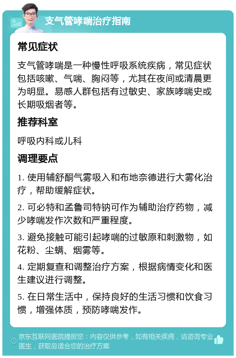 支气管哮喘治疗指南 常见症状 支气管哮喘是一种慢性呼吸系统疾病，常见症状包括咳嗽、气喘、胸闷等，尤其在夜间或清晨更为明显。易感人群包括有过敏史、家族哮喘史或长期吸烟者等。 推荐科室 呼吸内科或儿科 调理要点 1. 使用辅舒酮气雾吸入和布地奈德进行大雾化治疗，帮助缓解症状。 2. 可必特和孟鲁司特钠可作为辅助治疗药物，减少哮喘发作次数和严重程度。 3. 避免接触可能引起哮喘的过敏原和刺激物，如花粉、尘螨、烟雾等。 4. 定期复查和调整治疗方案，根据病情变化和医生建议进行调整。 5. 在日常生活中，保持良好的生活习惯和饮食习惯，增强体质，预防哮喘发作。