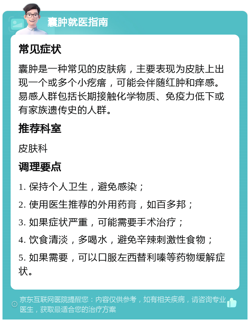 囊肿就医指南 常见症状 囊肿是一种常见的皮肤病，主要表现为皮肤上出现一个或多个小疙瘩，可能会伴随红肿和痒感。易感人群包括长期接触化学物质、免疫力低下或有家族遗传史的人群。 推荐科室 皮肤科 调理要点 1. 保持个人卫生，避免感染； 2. 使用医生推荐的外用药膏，如百多邦； 3. 如果症状严重，可能需要手术治疗； 4. 饮食清淡，多喝水，避免辛辣刺激性食物； 5. 如果需要，可以口服左西替利嗪等药物缓解症状。