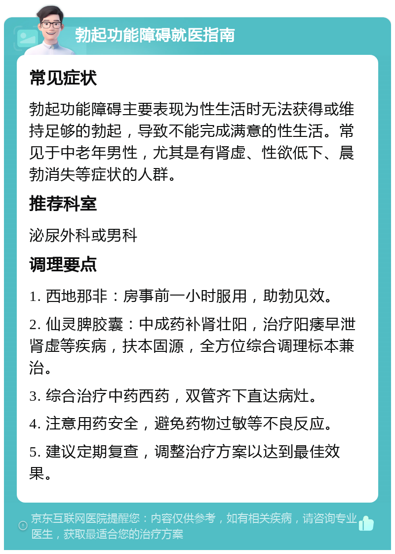 勃起功能障碍就医指南 常见症状 勃起功能障碍主要表现为性生活时无法获得或维持足够的勃起，导致不能完成满意的性生活。常见于中老年男性，尤其是有肾虚、性欲低下、晨勃消失等症状的人群。 推荐科室 泌尿外科或男科 调理要点 1. 西地那非：房事前一小时服用，助勃见效。 2. 仙灵脾胶囊：中成药补肾壮阳，治疗阳痿早泄肾虚等疾病，扶本固源，全方位综合调理标本兼治。 3. 综合治疗中药西药，双管齐下直达病灶。 4. 注意用药安全，避免药物过敏等不良反应。 5. 建议定期复查，调整治疗方案以达到最佳效果。