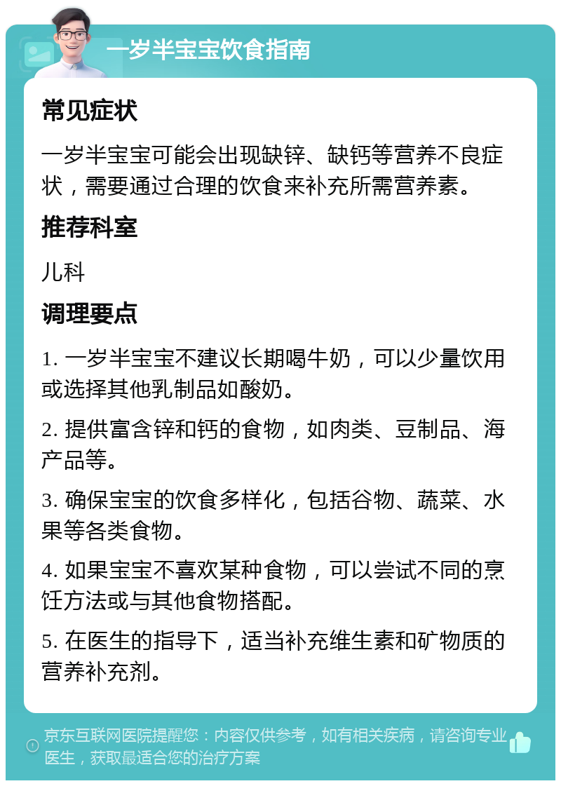 一岁半宝宝饮食指南 常见症状 一岁半宝宝可能会出现缺锌、缺钙等营养不良症状，需要通过合理的饮食来补充所需营养素。 推荐科室 儿科 调理要点 1. 一岁半宝宝不建议长期喝牛奶，可以少量饮用或选择其他乳制品如酸奶。 2. 提供富含锌和钙的食物，如肉类、豆制品、海产品等。 3. 确保宝宝的饮食多样化，包括谷物、蔬菜、水果等各类食物。 4. 如果宝宝不喜欢某种食物，可以尝试不同的烹饪方法或与其他食物搭配。 5. 在医生的指导下，适当补充维生素和矿物质的营养补充剂。