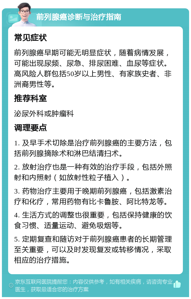 前列腺癌诊断与治疗指南 常见症状 前列腺癌早期可能无明显症状，随着病情发展，可能出现尿频、尿急、排尿困难、血尿等症状。高风险人群包括50岁以上男性、有家族史者、非洲裔男性等。 推荐科室 泌尿外科或肿瘤科 调理要点 1. 及早手术切除是治疗前列腺癌的主要方法，包括前列腺摘除术和淋巴结清扫术。 2. 放射治疗也是一种有效的治疗手段，包括外照射和内照射（如放射性粒子植入）。 3. 药物治疗主要用于晚期前列腺癌，包括激素治疗和化疗，常用药物有比卡鲁胺、阿比特龙等。 4. 生活方式的调整也很重要，包括保持健康的饮食习惯、适量运动、避免吸烟等。 5. 定期复查和随访对于前列腺癌患者的长期管理至关重要，可以及时发现复发或转移情况，采取相应的治疗措施。