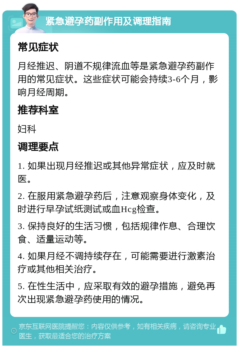 紧急避孕药副作用及调理指南 常见症状 月经推迟、阴道不规律流血等是紧急避孕药副作用的常见症状。这些症状可能会持续3-6个月，影响月经周期。 推荐科室 妇科 调理要点 1. 如果出现月经推迟或其他异常症状，应及时就医。 2. 在服用紧急避孕药后，注意观察身体变化，及时进行早孕试纸测试或血Hcg检查。 3. 保持良好的生活习惯，包括规律作息、合理饮食、适量运动等。 4. 如果月经不调持续存在，可能需要进行激素治疗或其他相关治疗。 5. 在性生活中，应采取有效的避孕措施，避免再次出现紧急避孕药使用的情况。