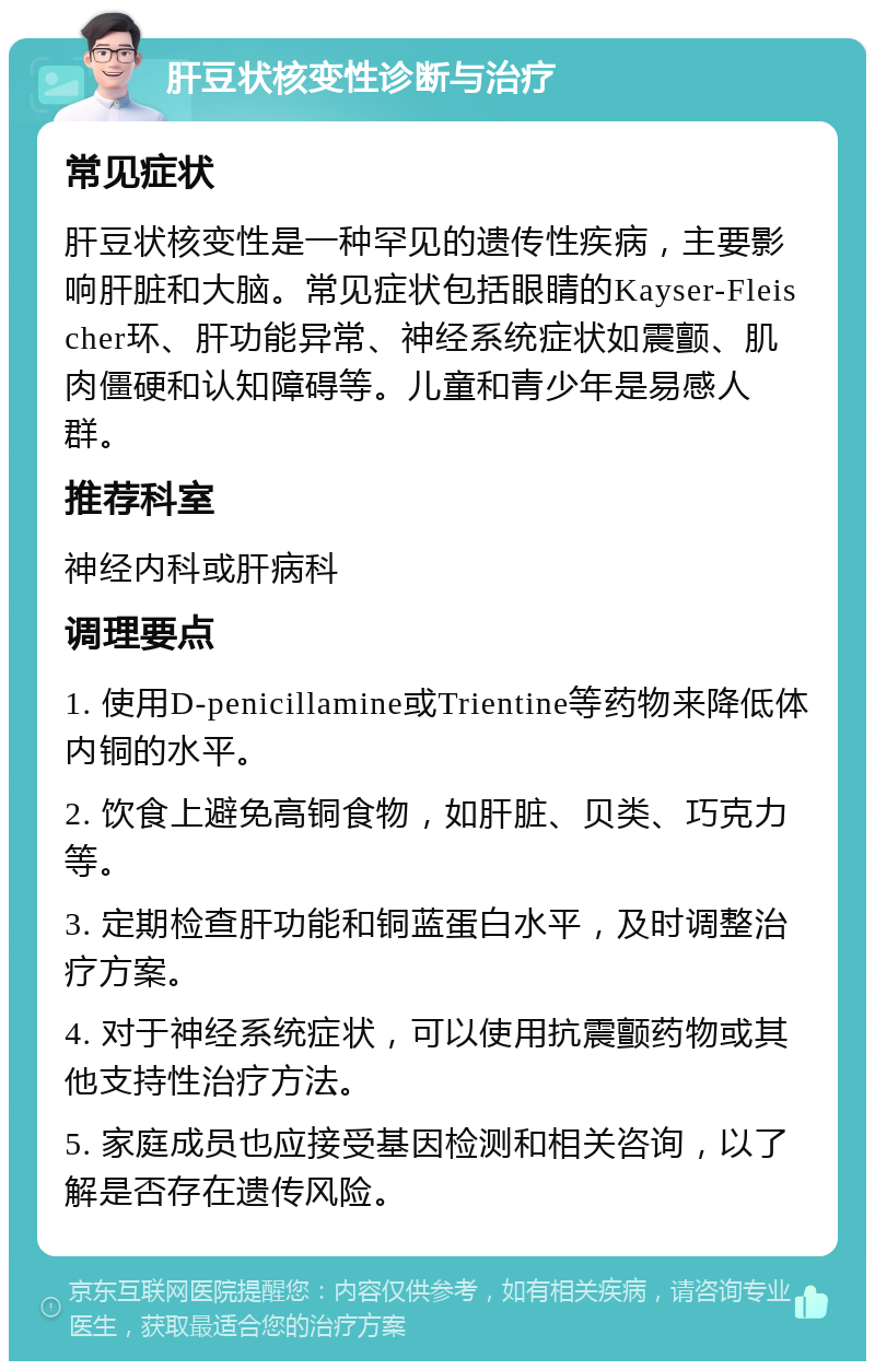 肝豆状核变性诊断与治疗 常见症状 肝豆状核变性是一种罕见的遗传性疾病，主要影响肝脏和大脑。常见症状包括眼睛的Kayser-Fleischer环、肝功能异常、神经系统症状如震颤、肌肉僵硬和认知障碍等。儿童和青少年是易感人群。 推荐科室 神经内科或肝病科 调理要点 1. 使用D-penicillamine或Trientine等药物来降低体内铜的水平。 2. 饮食上避免高铜食物，如肝脏、贝类、巧克力等。 3. 定期检查肝功能和铜蓝蛋白水平，及时调整治疗方案。 4. 对于神经系统症状，可以使用抗震颤药物或其他支持性治疗方法。 5. 家庭成员也应接受基因检测和相关咨询，以了解是否存在遗传风险。