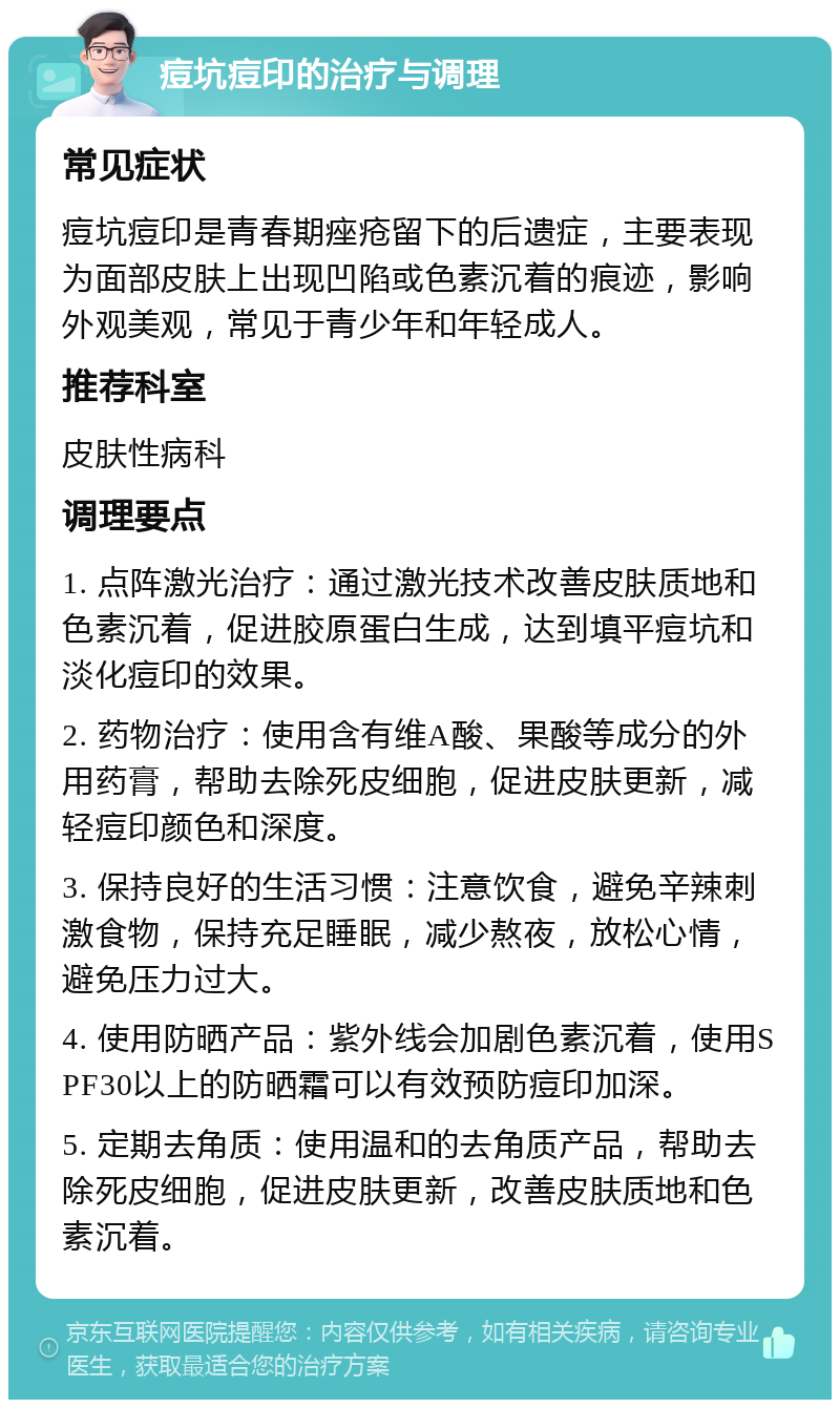 痘坑痘印的治疗与调理 常见症状 痘坑痘印是青春期痤疮留下的后遗症，主要表现为面部皮肤上出现凹陷或色素沉着的痕迹，影响外观美观，常见于青少年和年轻成人。 推荐科室 皮肤性病科 调理要点 1. 点阵激光治疗：通过激光技术改善皮肤质地和色素沉着，促进胶原蛋白生成，达到填平痘坑和淡化痘印的效果。 2. 药物治疗：使用含有维A酸、果酸等成分的外用药膏，帮助去除死皮细胞，促进皮肤更新，减轻痘印颜色和深度。 3. 保持良好的生活习惯：注意饮食，避免辛辣刺激食物，保持充足睡眠，减少熬夜，放松心情，避免压力过大。 4. 使用防晒产品：紫外线会加剧色素沉着，使用SPF30以上的防晒霜可以有效预防痘印加深。 5. 定期去角质：使用温和的去角质产品，帮助去除死皮细胞，促进皮肤更新，改善皮肤质地和色素沉着。