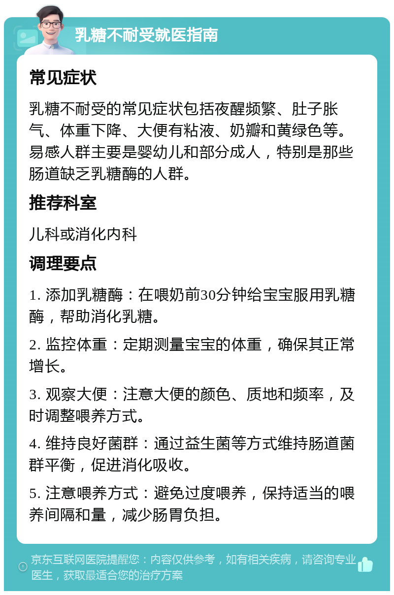 乳糖不耐受就医指南 常见症状 乳糖不耐受的常见症状包括夜醒频繁、肚子胀气、体重下降、大便有粘液、奶瓣和黄绿色等。易感人群主要是婴幼儿和部分成人，特别是那些肠道缺乏乳糖酶的人群。 推荐科室 儿科或消化内科 调理要点 1. 添加乳糖酶：在喂奶前30分钟给宝宝服用乳糖酶，帮助消化乳糖。 2. 监控体重：定期测量宝宝的体重，确保其正常增长。 3. 观察大便：注意大便的颜色、质地和频率，及时调整喂养方式。 4. 维持良好菌群：通过益生菌等方式维持肠道菌群平衡，促进消化吸收。 5. 注意喂养方式：避免过度喂养，保持适当的喂养间隔和量，减少肠胃负担。