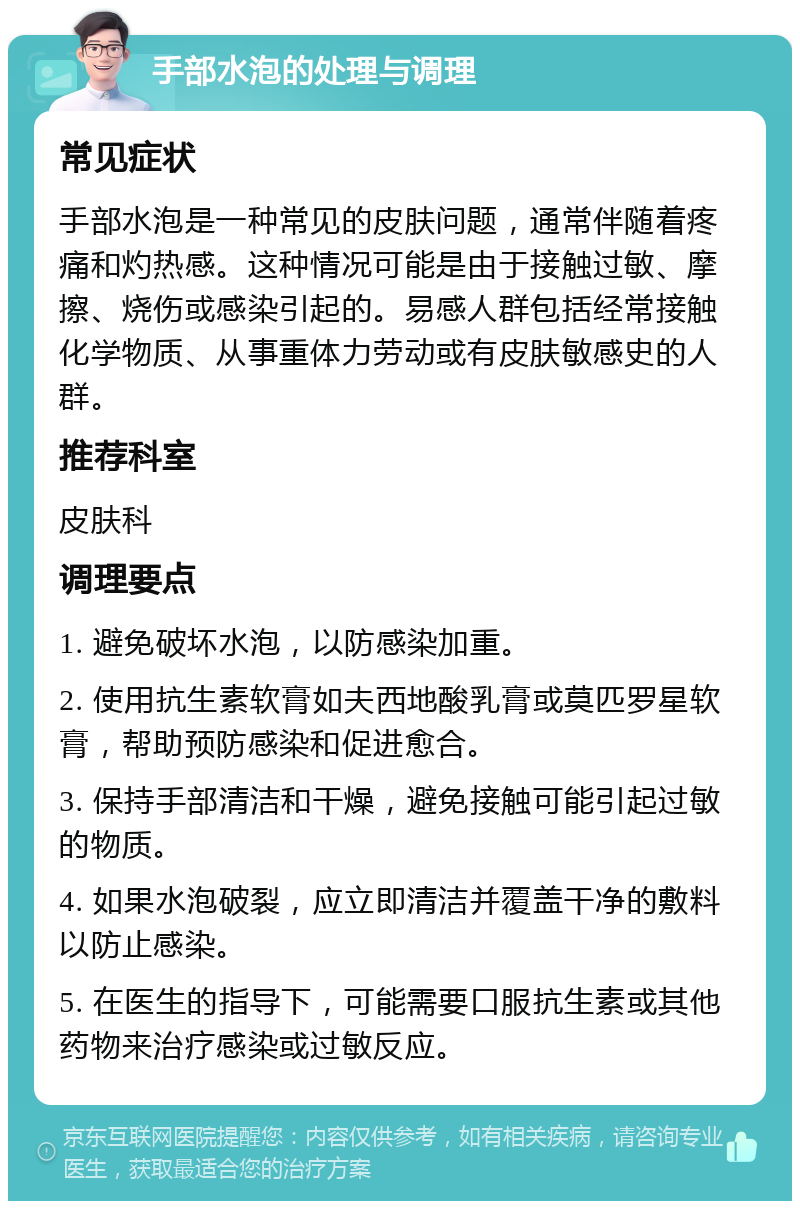 手部水泡的处理与调理 常见症状 手部水泡是一种常见的皮肤问题，通常伴随着疼痛和灼热感。这种情况可能是由于接触过敏、摩擦、烧伤或感染引起的。易感人群包括经常接触化学物质、从事重体力劳动或有皮肤敏感史的人群。 推荐科室 皮肤科 调理要点 1. 避免破坏水泡，以防感染加重。 2. 使用抗生素软膏如夫西地酸乳膏或莫匹罗星软膏，帮助预防感染和促进愈合。 3. 保持手部清洁和干燥，避免接触可能引起过敏的物质。 4. 如果水泡破裂，应立即清洁并覆盖干净的敷料以防止感染。 5. 在医生的指导下，可能需要口服抗生素或其他药物来治疗感染或过敏反应。