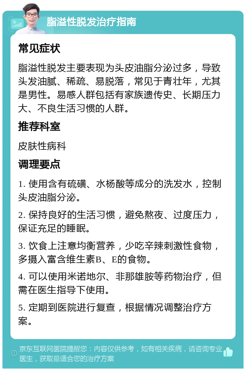 脂溢性脱发治疗指南 常见症状 脂溢性脱发主要表现为头皮油脂分泌过多，导致头发油腻、稀疏、易脱落，常见于青壮年，尤其是男性。易感人群包括有家族遗传史、长期压力大、不良生活习惯的人群。 推荐科室 皮肤性病科 调理要点 1. 使用含有硫磺、水杨酸等成分的洗发水，控制头皮油脂分泌。 2. 保持良好的生活习惯，避免熬夜、过度压力，保证充足的睡眠。 3. 饮食上注意均衡营养，少吃辛辣刺激性食物，多摄入富含维生素B、E的食物。 4. 可以使用米诺地尔、非那雄胺等药物治疗，但需在医生指导下使用。 5. 定期到医院进行复查，根据情况调整治疗方案。